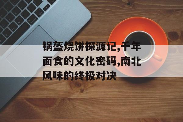 锅盔烧饼探源记,千年面食的文化密码,南北风味的终极对决-第1张图片-
