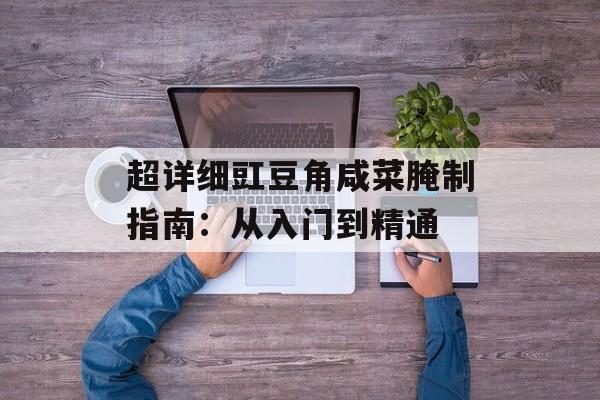 超详细豇豆角咸菜腌制指南：从入门到精通-第1张图片-