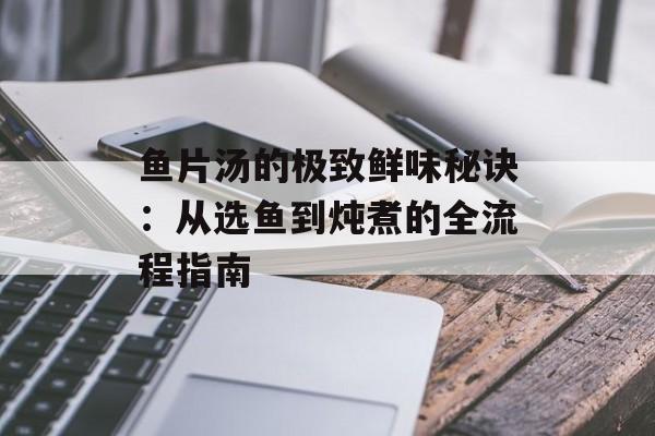 鱼片汤的极致鲜味秘诀：从选鱼到炖煮的全流程指南-第1张图片-