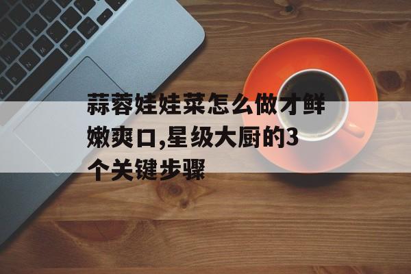蒜蓉娃娃菜怎么做才鲜嫩爽口,星级大厨的3个关键步骤-第1张图片-