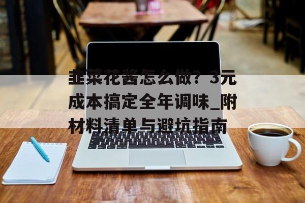 韭菜花酱怎么做？3元成本搞定全年调味_附材料清单与避坑指南-第1张图片-