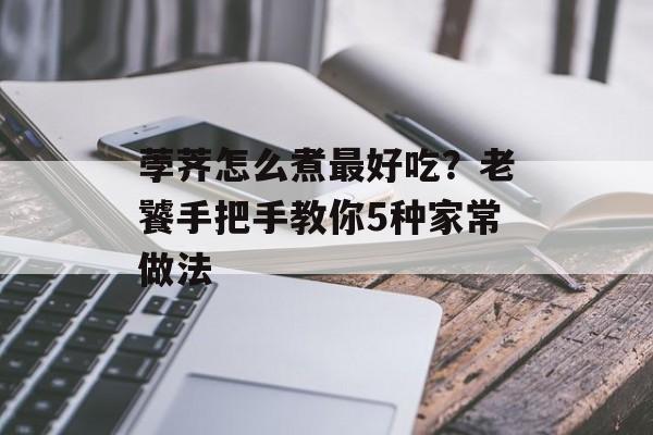 荸荠怎么煮最好吃？老饕手把手教你5种家常做法-第1张图片-