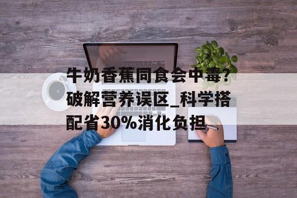 牛奶香蕉同食会中毒？破解营养误区_科学搭配省30%消化负担-第1张图片-