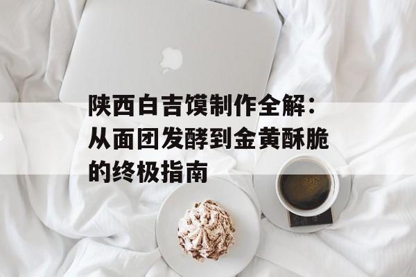 陕西白吉馍制作全解：从面团发酵到金黄酥脆的终极指南-第1张图片-