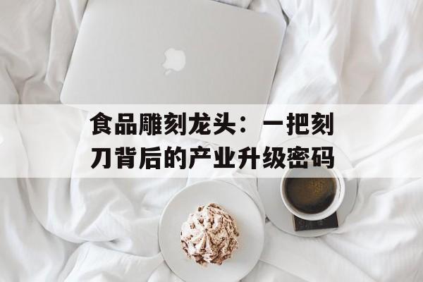 食品雕刻龙头:一把刻刀背后的产业升级密码-第1张图片- 食品雕刻龙头:一把刻刀背后的产业升级密码-第1张图片-