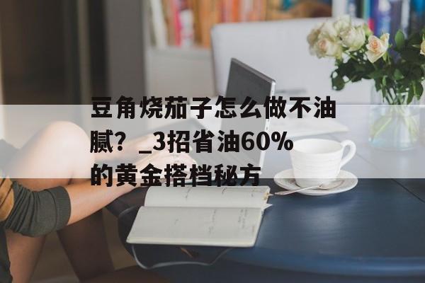 豆角烧茄子怎么做不油腻？_3招省油60%的黄金搭档秘方-第1张图片-