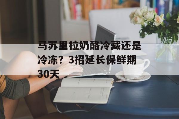 马苏里拉奶酪冷藏还是冷冻？3招延长保鲜期30天-第1张图片-