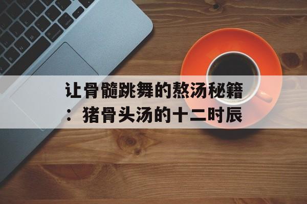 让骨髓跳舞的熬汤秘籍：猪骨头汤的十二时辰-第1张图片-
