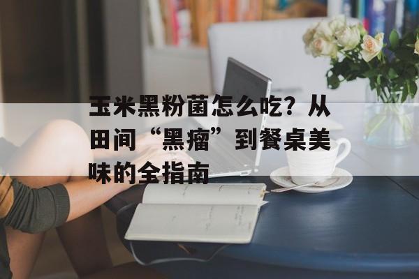 玉米黑粉菌怎么吃？从田间“黑瘤”到餐桌美味的全指南-第1张图片-