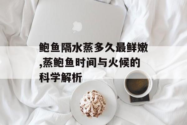 鲍鱼隔水蒸多久最鲜嫩,蒸鲍鱼时间与火候的科学解析-第1张图片-