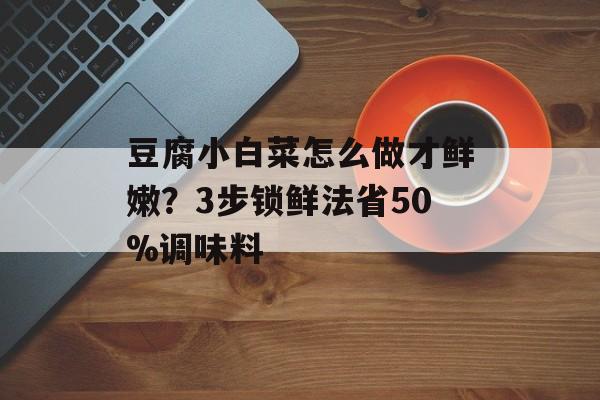 豆腐小白菜怎么做才鲜嫩？3步锁鲜法省50%调味料-第1张图片-