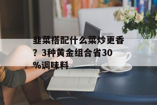 韭菜搭配什么菜炒更香？3种黄金组合省30%调味料-第1张图片-
