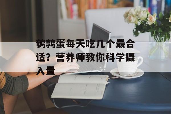 鹌鹑蛋每天吃几个最合适？营养师教你科学摄入量-第1张图片-