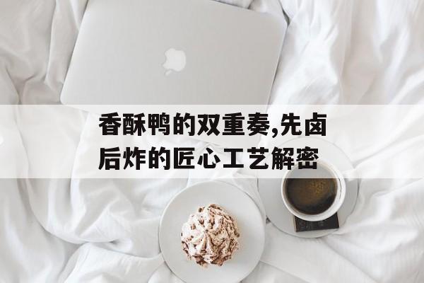 香酥鸭的双重奏,先卤后炸的匠心工艺解密-第1张图片-