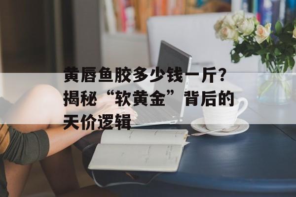 黄唇鱼胶多少钱一斤？揭秘“软黄金”背后的天价逻辑-第1张图片-