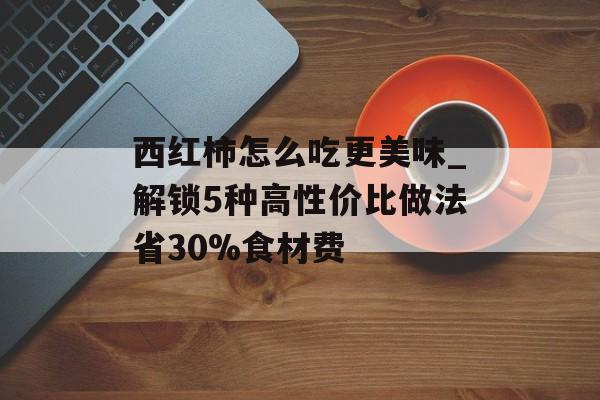 西红柿怎么吃更美味_解锁5种高性价比做法省30%食材费-第1张图片-
