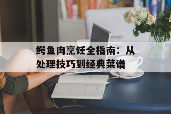 鳄鱼肉烹饪全指南：从处理技巧到经典菜谱-第1张图片-