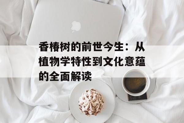 香椿树的前世今生：从植物学特性到文化意蕴的全面解读-第1张图片-