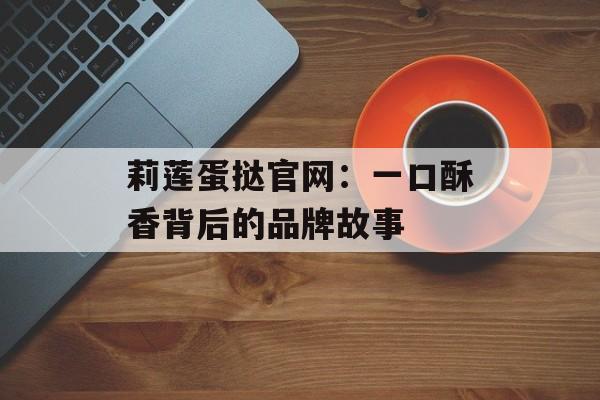 莉莲蛋挞官网：一口酥香背后的品牌故事-第1张图片-