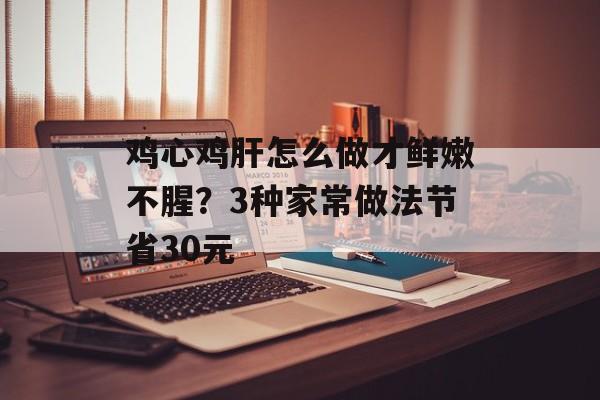鸡心鸡肝怎么做才鲜嫩不腥？3种家常做法节省30元-第1张图片-