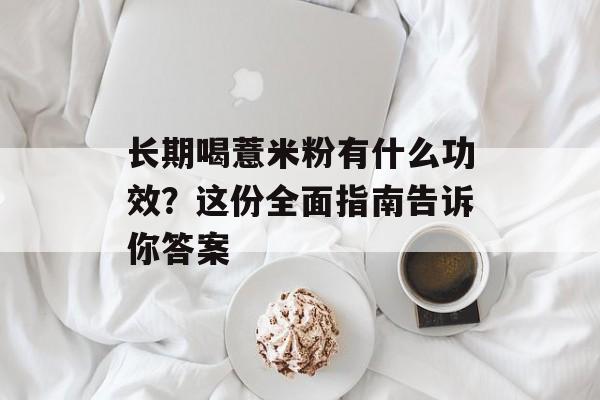 长期喝薏米粉有什么功效？这份全面指南告诉你答案-第1张图片-
