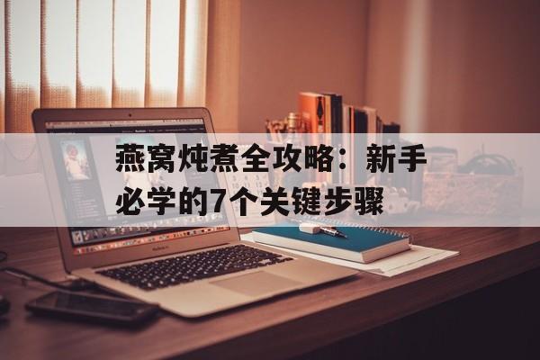 燕窝炖煮全攻略：新手必学的7个关键步骤-第1张图片-