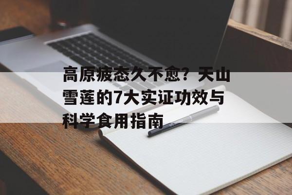 高原疲态久不愈？天山雪莲的7大实证功效与科学食用指南-第1张图片-
