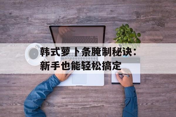 韩式萝卜条腌制秘诀：新手也能轻松搞定-第1张图片-
