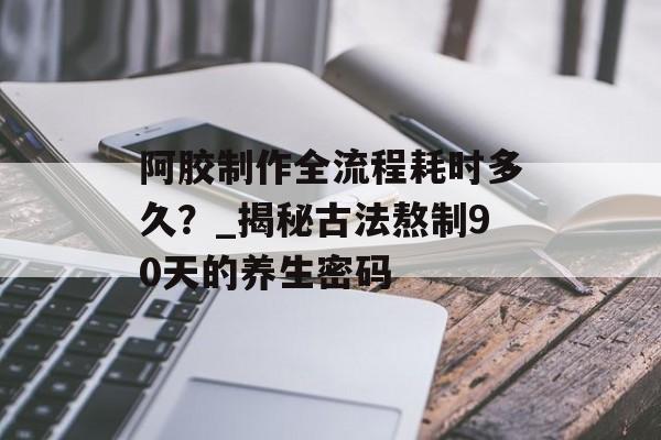 阿胶制作全流程耗时多久？_揭秘古法熬制90天的养生密码-第1张图片-