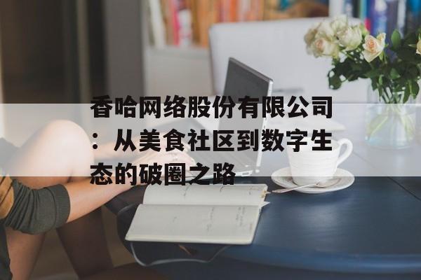 香哈网络股份有限公司：从美食社区到数字生态的破圈之路-第1张图片-