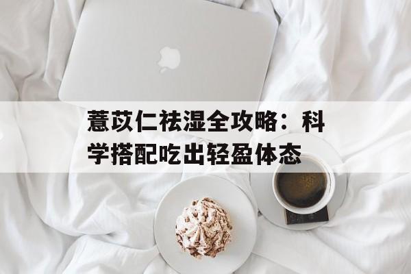 薏苡仁祛湿全攻略：科学搭配吃出轻盈体态-第1张图片-