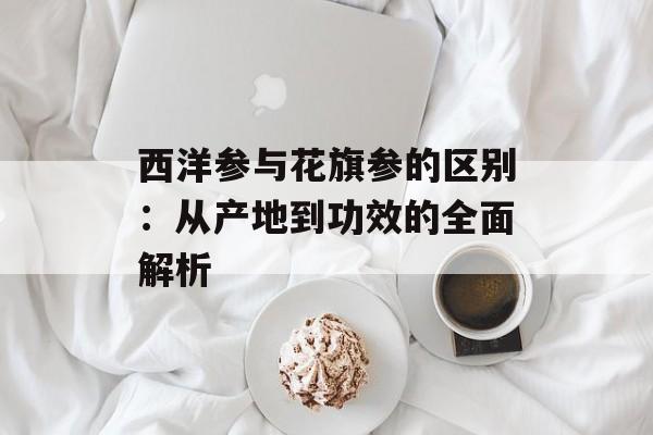西洋参与花旗参的区别：从产地到功效的全面解析-第1张图片-