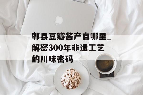 郫县豆瓣酱产自哪里_解密300年非遗工艺的川味密码-第1张图片-