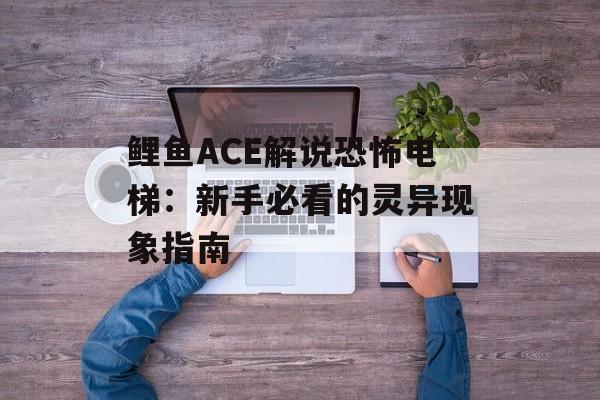 鲤鱼ACE解说恐怖电梯：新手必看的灵异现象指南-第1张图片-