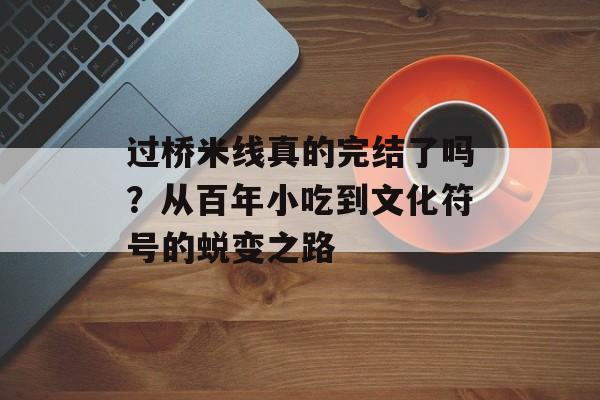 过桥米线真的完结了吗？从百年小吃到文化符号的蜕变之路-第1张图片-