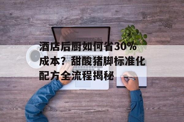 酒店后厨如何省30%成本？甜酸猪脚标准化配方全流程揭秘-第1张图片-