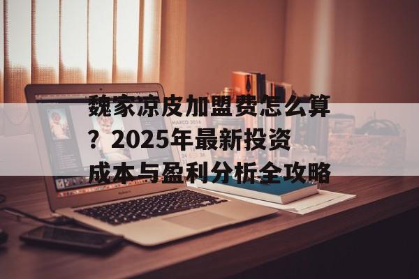魏家凉皮加盟费怎么算？2025年最新投资成本与盈利分析全攻略-第1张图片-