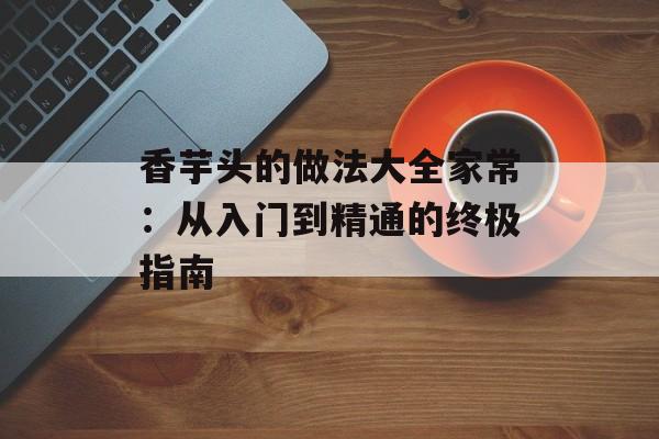 香芋头的做法大全家常：从入门到精通的终极指南-第1张图片-