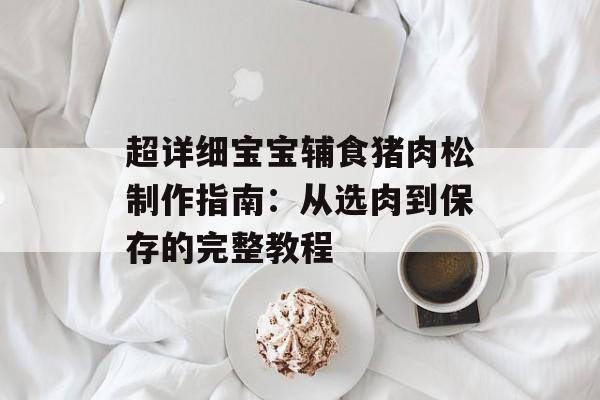 超详细宝宝辅食猪肉松制作指南：从选肉到保存的完整教程-第1张图片-