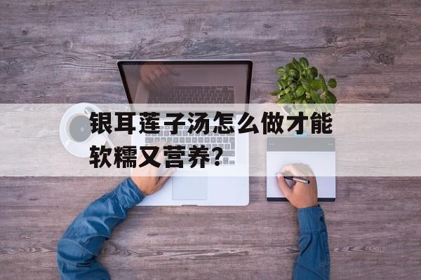 银耳莲子汤怎么做才能软糯又营养？-第1张图片-