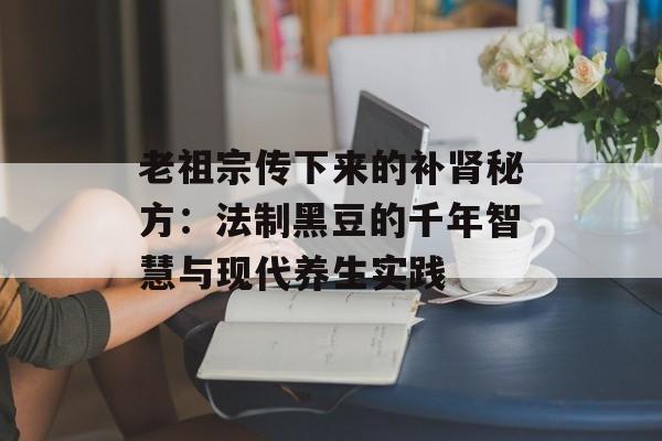 老祖宗传下来的补肾秘方：法制黑豆的千年智慧与现代养生实践-第1张图片-