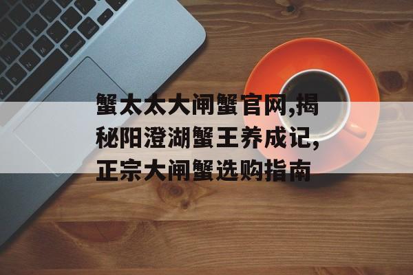 蟹太太大闸蟹官网,揭秘阳澄湖蟹王养成记,正宗大闸蟹选购指南-第1张图片-