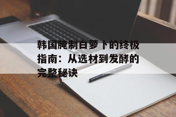 韩国腌制白萝卜的终极指南：从选材到发酵的完整秘诀-第1张图片-