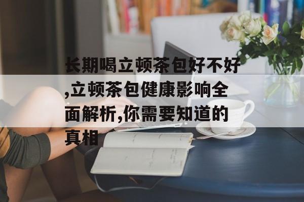 长期喝立顿茶包好不好,立顿茶包健康影响全面解析,你需要知道的真相-第1张图片-