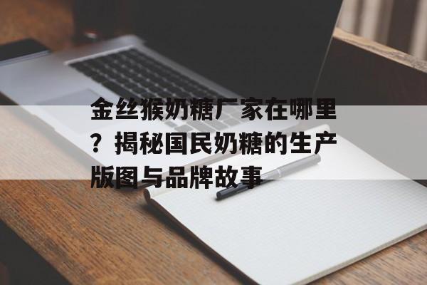 金丝猴奶糖厂家在哪里？揭秘国民奶糖的生产版图与品牌故事-第1张图片-