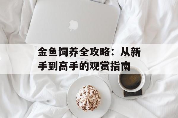 金鱼饲养全攻略：从新手到高手的观赏指南-第1张图片-