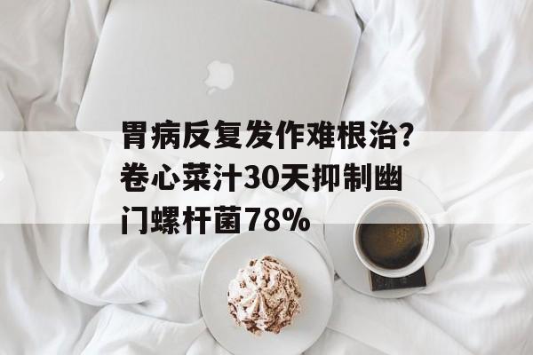 胃病反复发作难根治？卷心菜汁30天抑制幽门螺杆菌78%-第1张图片-