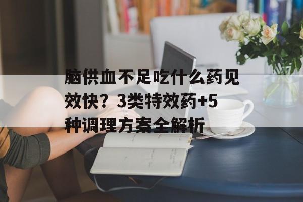 脑供血不足吃什么药见效快？3类特效药+5种调理方案全解析-第1张图片-