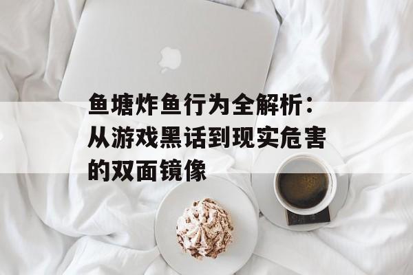 鱼塘炸鱼行为全解析：从游戏黑话到现实危害的双面镜像-第1张图片-