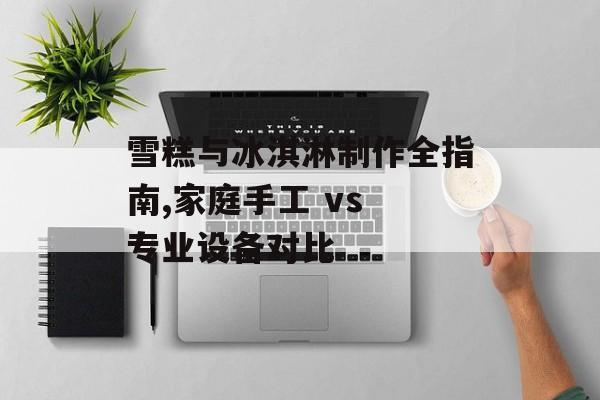 雪糕与冰淇淋制作全指南,家庭手工 vs 专业设备对比-第1张图片-